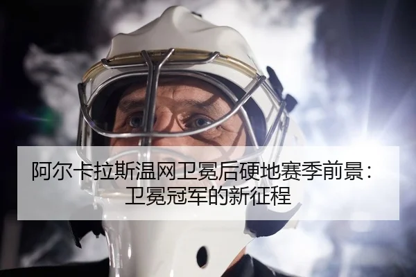 阿尔卡拉斯温网卫冕后硬地赛季前景：卫冕冠军的新征程