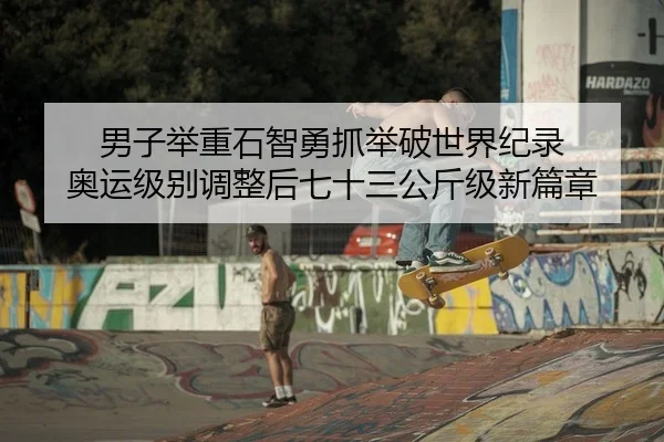 男子举重石智勇抓举破世界纪录 奥运级别调整后七十三公斤级新篇章